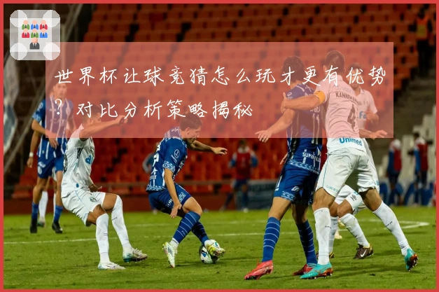 世界杯让球竞猜怎么玩才更有优势？对比分析策略揭秘