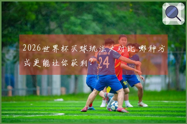 2026世界杯买球玩法大对比 哪种方式更能让你获利？