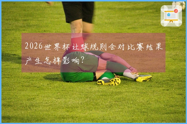2026世界杯让球规则会对比赛结果产生怎样影响？