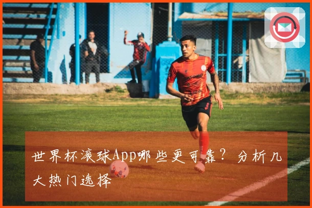 世界杯滚球App哪些更可靠？分析几大热门选择